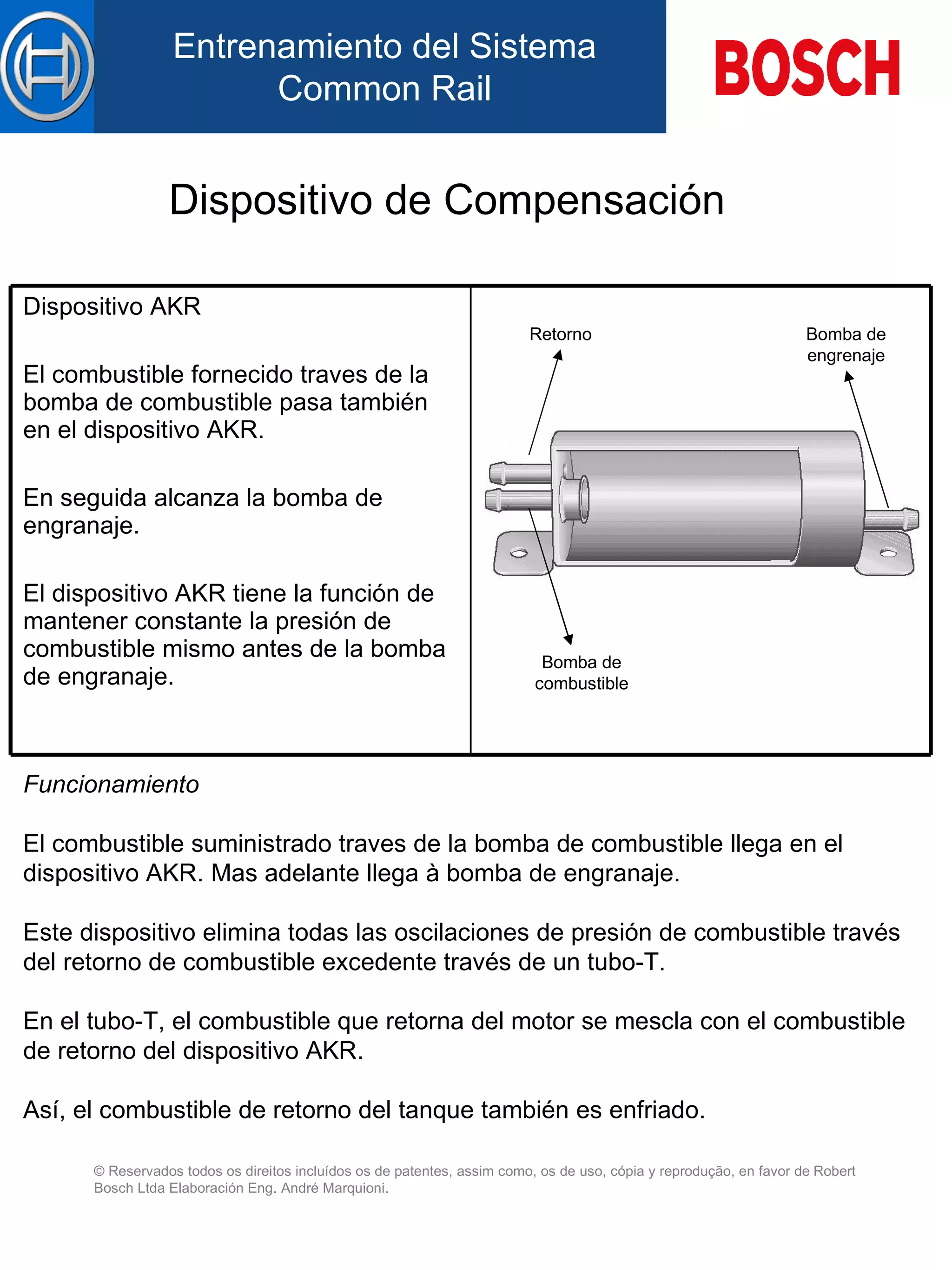 Dispositivo de Compensación Funcionamiento E l combustible suministrado  traves de la  bomba de combustible llega  en  el dispositivo AKR. Mas adelante llega à bomba de engranaje. Este dispositivo elimina  tod as  las  oscilaciones de presión de combustible través d el  retorno d e  combustible excedente través de un tubo-T. En el  tubo-T, el combustible que retorna d el  motor se mescla con el combustible d e  retorno d el  dispositivo AKR. Así, el combustible de retorno  del  tanque también es  enfriado . Retorno Bomba de combustible Bomba de engrenaje Dispositivo AKR   E l combustible fornecido  traves de la  bomba de combustible  pasa   también en el  dispositivo AKR. En seguida alcanza la bomba de engranaje. E l dispositivo AKR tiene la función de mantener  constante  la presión d e  combustible mismo antes de la bomba de engranaje. 