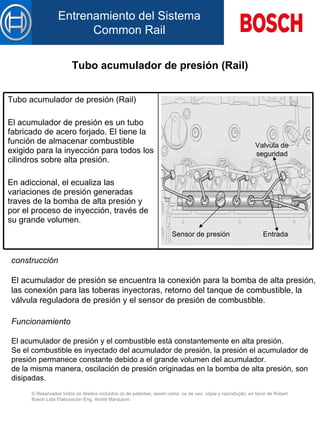 Tubo acumulador de presión (Rail) construcción   El  acumulador de presión  se  encuentra la conexión para la bomba de alta presión,  l as conexión para  la s toberas inyectoras, retorno  de l tanque de combustible, la válvula reguladora de presión y el sensor de presión de combustible.   Funcionamiento   El  acumulador de presión  y  el combustible está constantemente en alta presión. Se el combustible es inyectado d el  acumulador de presión, la presión  el  acumulador de presión permanece constante debido  a  el grande volumen d el  acumulador. de la misma manera, oscilación de presión originadas en la bomba de alta presión, son disipadas. Sensor de presión Valvula de seguridad Entrada Tubo acumulador de presión (Rail) El acumulador de presión es un tubo fabricado de acero forjado. El tiene la función de almacenar combustible exigido para la inyección para todos  l os cilindros sobre alta presión.   En adiccional, el ecualiza  l as variaciones de presión generadas  traves de la  bomba de alta presión  y  p or el  proceso de inyección, través de su grande volumen.   