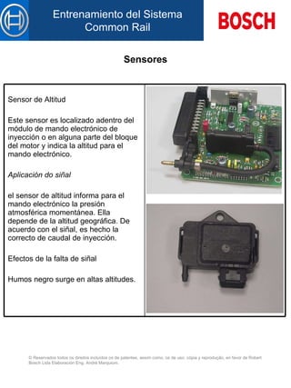 Sensores Sensor de Altitud Este sensor es localizado  a dentro d el  módulo de mando electrónico de inyección  o en alguna parte del bloque del motor  y indica la altitud  para  el mando electrónico.   Aplicación do siñal el sensor de altitud informa  para  el mando electrónico la presión atmosférica momentánea. El l a depende de la altitud geográfica. De acuerdo con el siñal, es hech o  la correcto d e  caudal de inyección.   Efectos de la falta de siñal   Humos negro surge en altas altitudes. 