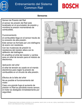 Sensores Sensor de Presión del Rail el sensor de presión d el  Rail está localizado  en el  acumulador de presión y monitora la presión momentánea d e  combustible.  Funcionamiento   el combustible llega  en  el sensor través de la conexión de alta presión.  Este sensor es formado por un o  diafragma de acero con resistores.  Con  l as mudanzas de presión la resistencia d el  resistor altera con la deflexión d el  diafragma.  El amplifica el siñal d el  resistor y cambia para un siñal de tensión para el módulo de electronico.  Aplicación d el  siñal   el siñal de tensión es usado  en el  mando electrónico para reglar la presión de combustible  en el  circuito de alta presión.  Efectos de la falta de l  siñal   No es posible el funcionamiento d el  motor.  Caso un a  grande fuga el aumento de presión no Rail es percibido traves sensor, el motor es desligado inmediatamente por seguridad.   