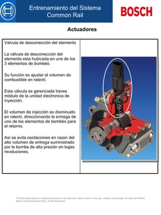 Actuadores Valvula de desconección del elemento   La válvula de desconección del elemento esta hubicada en uno de los 3 elementos de bombéo. Su función es ajustar el volumen de combustible en ralentí. Esta válvula es gerenciada traves módulo de la unidad electronica de inyección. El volumen de injección es disminuido en ralentí, direccionando la entrega de uno de los elementos de bombéo para el retorno. Así se evita oscilaciones en razon del alto volumen de entrega suministrado por la bomba de alta presión en bajas revoluciones.   