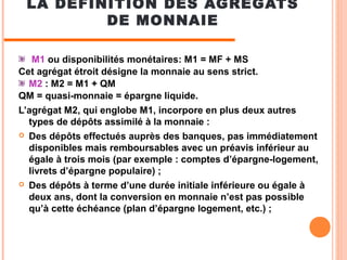 LA DÉFINITION DES AGRÉGATS
DE MONNAIE
M1 ou disponibilités monétaires: M1 = MF + MS
Cet agrégat étroit désigne la monnaie ...