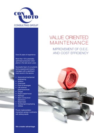 VALUE ORIENTED
MAINTENANCE
IMPROVEMENT OF O.E.E.
AND COST EFFICIENCYOver 20 years of experience
More than 125 sustainably
optimised production sites/
plants in the last seven years
Successful team of consultants
led by experienced industry
managers with a significant
track record in the sectors
•	 Automotive/mechanical 	
	engineering
•	 Aviation
•	 Chemicals
•	 Food & beverages
•	 Life science/
	pharmaceuticals
• 	 Oil/gas
•	 Pulp & paper/wood
•	 Railways
•	 Semi-conductors/
	electronics
•	 Steel/metal
•	 Textiles/spinning/dyeing
•	 Utilities
Proven implementation
momentum across 4 continents
with striking results
We create advantage
 