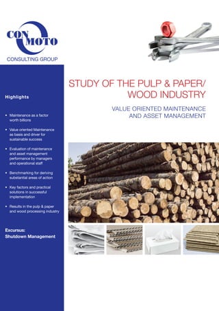 Highlights

•	 Maintenance as a factor
	 worth billions
•	 Value oriented Maintenance
	 as basis and driver for
	 sustainable success
•	
	
	
	

Evaluation of maintenance
and asset management
performance by managers
and operational staff

•	 Benchmarking for deriving
	 substantial areas of action
	
•	 Key factors and practical
	 solutions in successful
	 implementation
•	 Results in the pulp & paper 	 	
	 and wood processing industry

Excursus:
Shutdown Management

Study of the pulp & Paper/
Wood industry
Value oriented Maintenance
and Asset Management

 