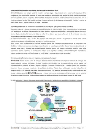 Uma aprendizagem baseada no problema, seja particular ou no contexto local
con.moz oferece uma solução que é tão inovadora e simples: Ligar a disponibilidade com o uso e benefício particular. Criar
uma ligação entre a informação disponível no mundo e as pessoas no seu contexto local, através das tantas internet tecnologias e
imensas aplicações, e o seu uso prático: Saber-fazer! Isto não depende de se ter ou não ter conhecimento do computador, nem se
de ter uma ligação fixa das TDM/Teledata em casa. O mundo na internet já não depende do computador: Você tem a internet na
mão, no seu celular ... seja na cidade ou no distrito ... aproveite!

Aprendizagem baseada em problemas e na variedade das tecnologias, aplicações e diversos aparelhos
Os cursos dirigem-se à pessoas particulares, empresas e instituições do ensino/formação. Então, não se trata duma formação geral
que deixa alguém em dúvidas como aproveitar. Os cursos tem a sua origem nas necessidades e preocupações reais ao nível local,
com o objectivo de beneficiar do mundo digital da melhor forma: Usar o que serve melhor para si! Os cursos são relevantes,
práticos e da curta duração para logo começar e beneficiar.
A forma de aprendizagem é fácil e intuitiva. Pois a pessoa pode sentir logo a resolver o seu problema ou assunto. Cada curso é
estruturado em passos muito práticos, que garantem um envolvimento activo.
Novo e único é que o participante no curso não somente aprende usar e beneficiar da internet através do computador, mas
também a trabalhar com as novas tecnologias mais relevantes na sua situação particular: Usando telemóveis (smartphone), o
tabuleiro digital (pad), a variedade dos portáveis (netbook, notebook, laptop), e o “clássico” computador (desktop). Desta forma
apreende-se resolver o problema ou assunto com o enfoque no seu objectivo e benefício, sem ficar limitado pelas circunstâncias,
seja os constrangimentos ao nível local, ou seja no mundo global a encontrar-se com novas tecnologias.

Franchising: Uma forma inovador para impulsionar o negócio e a formação
con.moz oferece os seus cursos de formação através do sistema “franchising” com empresas “clássicas” de formação. Isto
garante expandir o acesso local para a formação inovadora, como também criar um impulso adicional para o negócio e a
competitividade dos parceiros. Na Beira, a empresa Languages – Computer – Business (LCB) é o primeiro parceiro para introduzir o
sistema e oferecer os cursos inovadores e de qualidade ao público. Trata-se duma colaboração exemplar, a beneficiar da
experiência da LCB na prestação dos cursos clássicos de informática e da aceitação pelos seus clientes. Todos os parceiros tem
acesso à plataforma web da con.moz para obter o material mais recente dos cursos em oferta, comunicar entre os parceiros
e membros, receber informação sobre novidades do sector, e beneficiar de pacotes e condições do parceiro do rede móvel.

O ciclo de pesquisa e desenho dos cursos, da distribuição (franchising), e da manutenção de qualidade (relevância e actualidade)




con.moz – Centro de internet Tecnologias de Informação e Comunicação/Plano de Negócios/Junho 2011 Página 4/7
 