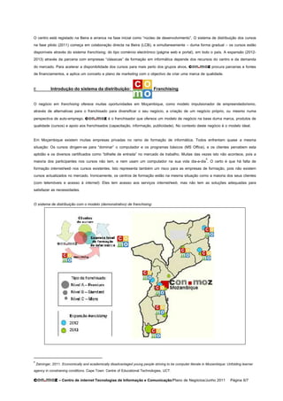O centro está registado na Beira e arranca na fase inicial como “núcleo de desenvolvimento”. O sistema de distribuição dos cursos
na fase piloto (2011) começa em colaboração directa na Beira (LCB), e simultaneamente – duma forma gradual – os cursos estão
disponíveis através do sistema franchising, do tipo comércio electrónico (página web e portal), em todo o país. A expansão (2012-
2013) através da parceria com empresas “clássicas” de formação em informática depende dos recursos do centro e da demanda
do mercado. Para acelerar a disponibilidade dos cursos para mais perto dos grupos alvos, con.moz procura parcerias e fontes
de financiamentos, e aplica um conceito e plano de marketing com o objectivo de criar uma marca de qualidade.

E         Introdução do sistema da distribuição:                            Franchising

O negócio em franchising oferece muitas oportunidades em Moçambique, como modelo impulsionador de empreendedorismo,
através de alternativas para o franchisado para diversificar o seu negócio, a criação de um negócio próprio, ou mesmo numa
perspectiva de auto-emprego. con.moz é o franchisador que oferece um modelo de negócio na base duma marca, produtos de
qualidade (cursos) e apoio aos franchisados (capacitação, informação, publicidade). No contexto deste negócio é o modelo ideal.

Em Moçambique existem muitas empresas privadas no ramo de formação de informática. Todos enfrentam quase a mesma
situação: Os cursos dirigem-se para “dominar” o computador e os programas básicos (MS Office), e os clientes percebem esta
aptidão e os diversos certificados como “bilhelte de entrada” no mercado de trabalho. Muitas das vezes isto não acontece, pois a
maioria dos participantes nos cursos não tem, e nem usam um computador na sua vida dia-a-dia6. O certo é que há falta de
formação internet/web nos cursos existentes. Isto representa também um risco para as empresas de formação, pois não existem
cursos actualizados no mercado. Ironicamente, os centros de formação estão na mesma situação como a maioria dos seus clientes
(com telemóveis e acesso à internet): Eles tem acesso aos serviços internet/web, mas não tem as soluções adequadas para
satisfazer as necessidades.

O sistema de distribuição com o modelo (demonstrativo) de franchising:




6
 Zeininger, 2011. Economically and academically disadvantaged young people striving to be computer literate in Mozambique: Unfolding learner
agency in constraining conditions. Cape Town: Centre of Educational Technologies, UCT.
con.moz – Centro de internet Tecnologias de Informação e Comunicação/Plano de Negócios/Junho 2011 Página 6/7
 