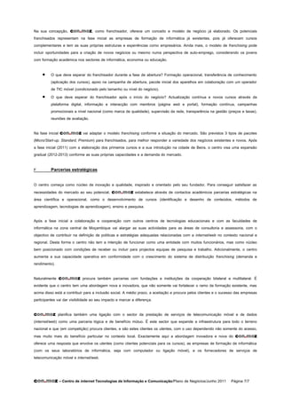 Na sua concepção, con.moz, como franchisador, oferece um conceito e modelo de negócio já elaborado. Os potenciais
franchisados representam na fase inicial as empresas de formação de informática já existentes, pois já oferecem cursos
complementares e tem as suas próprias estruturas e experiências como empresários. Ainda mais, o modelo de franchising pode
incluir oportunidades para a criação de novos negócios ou mesmo numa perspectiva de auto-emprego, considerando os jovens
com formação académica nos sectores de informática, economia ou educação.

         O que deve esperar do franchisador durante a fase de abertura? Formação operacional, transferência de conhecimento
          (aplicação dos cursos), apoio na campanha de abertura, pacote inicial dos aparelhos em colaboração com um operador
          de TIC móvel (condicionado pelo tamanho ou nível do negócio).
         O que deve esperar do franchisador após o início do negócio? Actualização contínua e novos cursos através da
          plataforma digital, informação e interacção com membros (página web e portal), formação contínua, campanhas
          promocionais a nível nacional (como marca de qualidade), supervisão da rede, transparência na gestão (preços e taxas),
          reuniões de avaliação.

Na fase inicial con.moz vai adaptar o modelo franchising conforme a situação do mercado. São previstos 3 tipos de pacotes
(Micro/Start-up, Standard, Premium) para franchisados, para melhor responder a variedade dos negócios existentes e novos. Após
a fase inicial (2011) com a elaboração dos primeiros cursos e a sua introdução na cidade de Beira, o centro visa uma expansão
gradual (2012-2013) conforme as suas próprias capacidades e a demanda do mercado.

F         Parcerias estratégicas

O centro começa como núcleo de inovação e qualidade, inspirado e orientado pelo seu fundador. Para conseguir satisfazer as
necessidades do mercado ao seu potencial, con.moz estabelece através de contactos académicos parcerias estratégicas na
área científica e operacional, como o desenvolvimento de cursos (identificação e desenho de conteúdos, métodos de
aprendizagem, tecnologias de aprendizagem), ensino e pesquisa.

Após a fase inicial a colaboração e cooperação com outros centros de tecnologias educacionais e com as faculdades de
informática na zona central de Moçambique vai alargar as suas actividades para as áreas de consultoria e assessoria, com o
objectivo de contribuir na definição de politicas e estratégias adequadas relacionadas com a internet/web no contexto nacional e
regional. Desta forma o centro não tem a intenção de funcionar como uma entidade com muitos funcionários, mas como núcleo
bem posicionado com condições de receber ou incluir para projectos equipas de pesquisa e trabalho. Adicionalmente, o centro
aumenta a sua capacidade operativa em conformidade com o crescimento do sistema de distribuição franchising (demanda e
rendimento).

Naturalmente con.moz procura também parcerias com fundações e instituições da cooperação bilateral e multilateral. É
evidente que o centro tem uma abordagem nova e inovadora, que não somente vai fortalecer o ramo da formação existente, mas
acima disso está a contribuir para a inclusão social. A médio prazo, a aceitação e procura pelos clientes e o sucesso das empresas
participantes vai dar visibilidade ao seu impacto e marcar a diferença.

con.moz        planifica também uma ligação com o sector da prestação de serviços de telecomunicação móvel e de dados
(internet/web) como uma parceria lógica e de benefício mútuo. É este sector que expande a infraestrutura para todo o terreno
nacional e que (em competição) procura clientes, e são estes clientes os utentes, com o uso dependendo não somente do acesso,
mas muito mais do benefício particular no contexto local. Exactamente aqui a abordagem inovadora e nova do con.moz
oferece uma resposta que envolve os utentes (como clientes potenciais para os cursos), as empresas de formação de informática
(com os seus laboratórios de informática, seja com computador ou ligação móvel), e os fornecedores de serviços de
telecomunicação móvel e internet/web.



con.moz – Centro de internet Tecnologias de Informação e Comunicação/Plano de Negócios/Junho 2011 Página 7/7
 