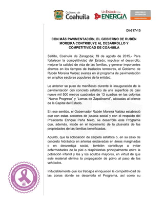 DI-617-15
CON MÁS PAVIMENTACIÓN, EL GOBIERNO DE RUBÉN
MOREIRA CONTRIBUYE AL DESARROLLO Y
COMPETITIVIDAD DE COAHUILA
Saltillo, Coahuila de Zaragoza; 19 de agosto de 2015.- Para
fortalecer la competitividad del Estado; impulsar el desarrollo;
mejorar la calidad de vida de las familias, y generar importantes
ahorros en los tiempos de traslados terrestres, el Gobierno de
Rubén Moreira Valdez avanza en el programa de pavimentación
en amplios sectores populares de la entidad.
Lo anterior se puso de manifiesto durante la inauguración de la
pavimentación con concreto asfáltico de una superficie de casi
nueve mil 500 metros cuadrados de 13 cuadras en las colonias
“Nuevo Progreso” y “Lomas de Zapalinamé”, ubicadas al oriente
de la Capital del Estado.
En ese sentido, el Gobernador Rubén Moreira Valdez estableció
que con estas acciones de justicia social y con el respaldo del
Presidente Enrique Peña Nieto, se desarrolla este Programa
que, además, incide en el incremento de la plusvalía de las
propiedades de las familias beneficiadas.
Apuntó, que la colocación de carpeta asfáltica o, en su caso de
concreto hidráulico en arterias enclavadas en áreas marginadas
o en desventaja social, también contribuye a evitar
enfermedades de la piel o respiratorias principalmente entre la
población infantil y las y los adultos mayores, en virtud de que
este material elimina la propagación de polvo al paso de los
vehículos.
Indudablemente que los trabajos enriquecen la competitividad de
las zonas donde se desarrolla el Programa, así como su
 