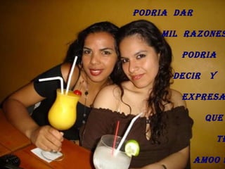 PODRIA  DAR  MIL  RAZONES PODRIA  DECIR  Y EXPRESAR QUE  TE AMOO !! 