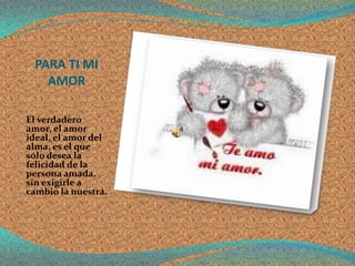 PARA TI MI
   AMOR

El verdadero
amor, el amor
ideal, el amor del
alma, es el que
sólo desea la
felicidad de la
persona amada,
sin exigirle a
cambio la nuestra.
 