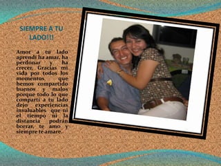 SIEMPRE A TU
    LADO!!!
Amor a tu lado
aprendí ha amar, ha
perdonar    y    ha
crecer. Gracias mi
vida por todos los
momentos       que
hemos compartido
buenos y malos
porque todo lo que
compartí a tu lado
dejo experiencias
invaluables que ni
el tiempo ni la
distancia   podrán
borrar, te amo y
siempre te amare.
 