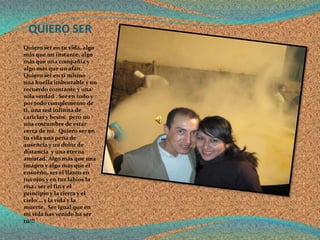 QUIERO SER
Quiero ser en tu vida, algo
más que un instante, algo
más que una compañía y
algo más que un afán.
Quiero ser en ti mismo
una huella imborrable y un
recuerdo constante y una
sola verdad . Ser en todo y
por todo complemento de
ti, una sed infinita de
caricias y besos, pero no
una costumbre de estar
cerca de mi. Quiero ser en
tu vida una pena de
ausencia y un dolor de
distancia y una eterna
amistad. Algo más que una
imagen y algo más que el
ensueño, ser el llanto en
tus ojos y en tus labios la
risa , ser el fin y el
principio y la tierra y el
cielo.… y la vida y la
muerte. Ser igual que en
mi vida has venido ha ser
tú!!!
 