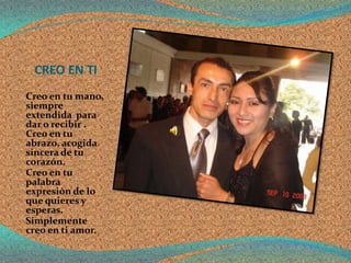 CREO EN TI
Creo en tu mano,
siempre
extendida para
dar o recibir .
Creo en tu
abrazo, acogida
sincera de tu
corazón.
Creo en tu
palabra
expresión de lo
que quieres y
esperas.
Simplemente
creo en ti amor.
 