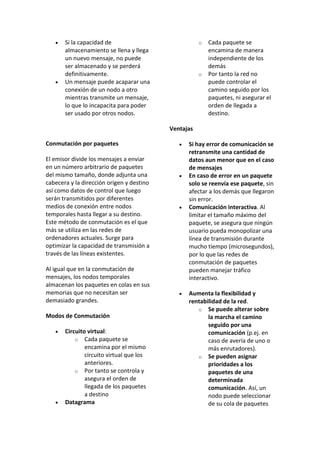    Si la capacidad de                             o   Cada paquete se
       almacenamiento se llena y llega                    encamina de manera
       un nuevo mensaje, no puede                         independiente de los
       ser almacenado y se perderá                        demás
       definitivamente.                               o   Por tanto la red no
      Un mensaje puede acaparar una                      puede controlar el
       conexión de un nodo a otro                         camino seguido por los
       mientras transmite un mensaje,                     paquetes, ni asegurar el
       lo que lo incapacita para poder                    orden de llegada a
       ser usado por otros nodos.                         destino.

                                           Ventajas

Conmutación por paquetes                         Si hay error de comunicación se
                                                  retransmite una cantidad de
El emisor divide los mensajes a enviar            datos aun menor que en el caso
en un número arbitrario de paquetes               de mensajes
del mismo tamaño, donde adjunta una              En caso de error en un paquete
cabecera y la dirección origen y destino          solo se reenvía ese paquete, sin
así como datos de control que luego               afectar a los demás que llegaron
serán transmitidos por diferentes                 sin error.
medios de conexión entre nodos                   Comunicación interactiva. Al
temporales hasta llegar a su destino.             limitar el tamaño máximo del
Este método de conmutación es el que              paquete, se asegura que ningún
más se utiliza en las redes de                    usuario pueda monopolizar una
ordenadores actuales. Surge para                  línea de transmisión durante
optimizar la capacidad de transmisión a           mucho tiempo (microsegundos),
través de las líneas existentes.                  por lo que las redes de
                                                  conmutación de paquetes
Al igual que en la conmutación de                 pueden manejar tráfico
mensajes, los nodos temporales                    interactivo.
almacenan los paquetes en colas en sus
memorias que no necesitan ser                    Aumenta la flexibilidad y
demasiado grandes.                                rentabilidad de la red.
                                                     o Se puede alterar sobre
Modos de Conmutación                                     la marcha el camino
                                                         seguido por una
      Circuito virtual:                                 comunicación (p.ej. en
           o Cada paquete se                             caso de avería de uno o
               encamina por el mismo                     más enrutadores).
               circuito virtual que los              o Se pueden asignar
               anteriores.                               prioridades a los
           o Por tanto se controla y                     paquetes de una
               asegura el orden de                       determinada
               llegada de los paquetes                   comunicación. Así, un
               a destino                                 nodo puede seleccionar
      Datagrama                                         de su cola de paquetes
 