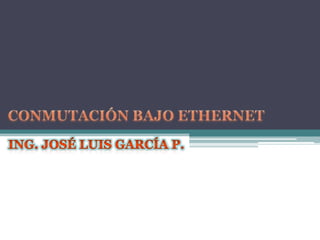 CONMUTACIÓN BAJO ETHERNET ING. José Luis García P. 