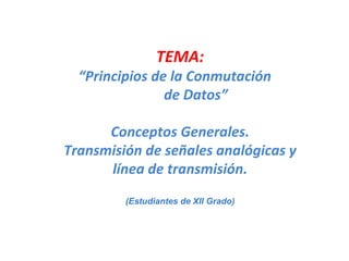TEMA: “ Principios de la Conmutación  de Datos” Conceptos Generales. Transmisión de señales analógicas y línea de transmisión. (Estudiantes de XII Grado) 