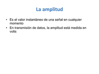 La amplitud Es el valor instantáneo de una señal en cualquier momento En transmisión de datos, la amplitud está medida en volts  
