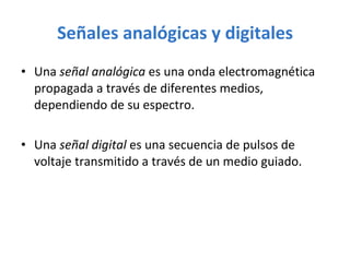 Señales analógicas y digitales Una  señal analógica  es una onda electromagnética propagada a través de diferentes medios, dependiendo de su espectro. Una  señal digital  es una secuencia de pulsos de voltaje transmitido a través de un medio guiado. 