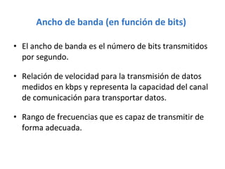 Ancho de banda (en función de bits)   El ancho de banda es el número de bits transmitidos por segundo. Relación de velocidad para la transmisión de datos medidos en kbps y representa la capacidad del canal de comunicación para transportar datos. Rango de frecuencias que es capaz de transmitir de forma adecuada. 