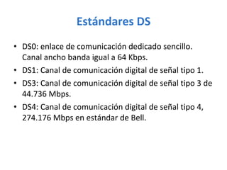 Estándares DS DS0: enlace de comunicación dedicado sencillo. Canal ancho banda igual a 64 Kbps. DS1: Canal de comunicación digital de señal tipo 1. DS3: Canal de comunicación digital de señal tipo 3 de 44.736 Mbps. DS4: Canal de comunicación digital de señal tipo 4, 274.176 Mbps en estándar de Bell. 