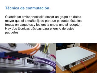 Técnica de conmutación  Cuando un emisor necesita enviar un grupo de datos mayor que el tamaño fijado para un paquete, éste los trocea en paquetes y los envía uno a uno al receptor. Hay dos técnicas básicas para el envío de estos paquetes: 
