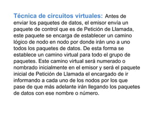 Técnica de circuitos virtuales:   Antes de enviar los paquetes de datos, el emisor envía un paquete de control que es de Petición de Llamada, este paquete se encarga de establecer un camino lógico de nodo en nodo por donde irán uno a uno todos los paquetes de datos. De esta forma se establece un camino virtual para todo el grupo de paquetes. Este camino virtual será numerado o nombrado inicialmente en el emisor y será el paquete inicial de Petición de Llamada el encargado de ir informando a cada uno de los nodos por los que pase de que más adelante irán llegando los paquetes de datos con ese nombre o número.  