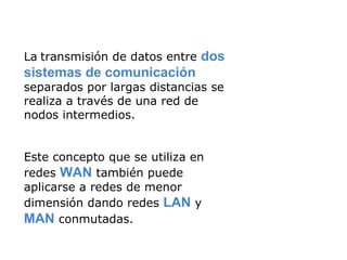 La   transmisión de datos entre  dos sistemas de comunicación  separados por largas distancias se realiza a través de una red de nodos intermedios.  Este concepto que se utiliza en redes  WAN  también puede aplicarse a redes de menor dimensión dando redes  LAN  y  MAN  conmutadas. 