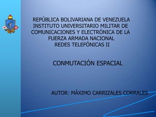 REPÚBLICA BOLIVARIANA DE VENEZUELA
 INSTITUTO UNIVERSITARIO MILITAR DE
COMUNICACIONES Y ELECTRÓNICA DE LA
       FUERZA ARMADA NACIONAL
         REDES TELEFÓNICAS II


       CONMUTACIÓN ESPACIAL



       AUTOR: MÁXIMO CARRIZALES CORRALES
 