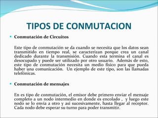TIPOS DE CONMUTACION Conmutación de Circuitos Este tipo de conmutación se da cuando se necesita que los datos sean transmitido en tiempo real, se caracterizan porque crea un canal dedicado durante la transmisión. Cuando esta termina el canal es desocupado y puede ser utilizado por otro usuario.  Además de esto, este tipo de conmutación necesita un medio físico para que pueda haber una comunicación.  Un ejemplo de este tipo, son las llamadas telefónicas. Conmutación de mensajes En es tipo de conmutación, el emisor debe primero enviar el mensaje completo a un nodo intermedio en donde es encolado ,  y luego este nodo se lo envía a otro y así sucesivamente, hasta llegar al receptor. Cada nodo debe esperar su turno para poder transmitir. 