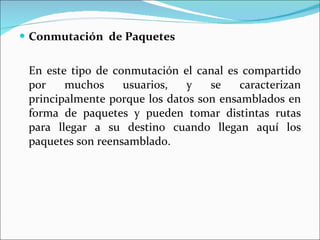Conmutación  de Paquetes En este tipo de conmutación el canal es compartido por muchos usuarios, y se caracterizan principalmente porque los datos son ensamblados en forma de paquetes y pueden tomar distintas rutas para llegar a su destino cuando llegan aquí los paquetes son reensamblado. 