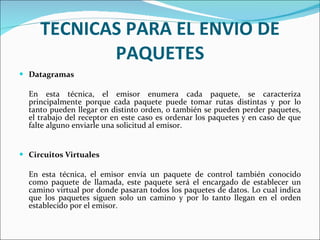 TECNICAS PARA EL ENVIO DE PAQUETES Datagramas En esta técnica, el emisor enumera cada paquete, se caracteriza principalmente porque cada paquete puede tomar rutas distintas y por lo tanto pueden llegar en distinto orden, o también se pueden perder paquetes, el trabajo del receptor en este caso es ordenar los paquetes y en caso de que falte alguno enviarle una solicitud al emisor. Circuitos Virtuales En esta técnica, el emisor envía un paquete de control también conocido como paquete de llamada, este paquete será el encargado de establecer un camino virtual por donde pasaran todos los paquetes de datos. Lo cual indica que los paquetes siguen solo un camino y por lo tanto llegan en el orden establecido por el emisor. 
