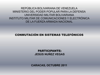 REPÚBLICA BOLIVARIANA DE VENEZUELAMINISTERIO DEL PODER POPULAR PARA LA DEFENSAUNIVERSIDAD MILITAR BOLIVARIANAINSTITUTO MILITAR DE COMUNICACIONES Y ELECTRÓNICA DE LA FUERZA ARMADA NACIONALCONMUTACIÓN EN SISTEMAS TELEFÓNICOS PARTICIPANTE: JESÚS NUÑEZ VEGAS CARACAS, OCTUBRE 2011 