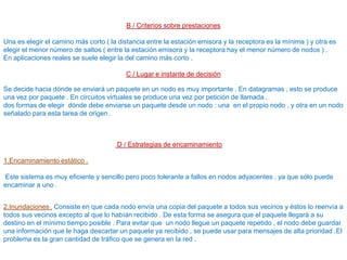 B / Criterios sobre prestaciones
Una es elegir el camino más corto ( la distancia entre la estación emisora y la receptora es la mínima ) y otra es
elegir el menor número de saltos ( entre la estación emisora y la receptora hay el menor número de nodos ) .
En aplicaciones reales se suele elegir la del camino más corto .
C / Lugar e instante de decisión
Se decide hacia dónde se enviará un paquete en un nodo es muy importante . En datagramas , esto se produce
una vez por paquete . En circuitos virtuales se produce una vez por petición de llamada .
dos formas de elegir dónde debe enviarse un paquete desde un nodo : una en el propio nodo , y otra en un nodo
señalado para esta tarea de origen .
D / Estrategias de encaminamiento
1.Encaminamiento estático .
Este sistema es muy eficiente y sencillo pero poco tolerante a fallos en nodos adyacentes , ya que sólo puede
encaminar a uno .
2.Inundaciones . Consiste en que cada nodo envía una copia del paquete a todos sus vecinos y éstos lo reenvía a
todos sus vecinos excepto al que lo habían recibido . De esta forma se asegura que el paquete llegará a su
destino en el mínimo tiempo posible . Para evitar que un nodo llegue un paquete repetido , el nodo debe guardar
una información que le haga descartar un paquete ya recibido , se puede usar para mensajes de alta prioridad .El
problema es la gran cantidad de tráfico que se genera en la red .
 