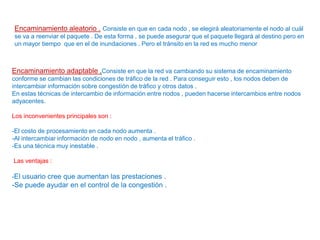 Encaminamiento aleatorio . Consiste en que en cada nodo , se elegirá aleatoriamente el nodo al cuál
se va a reenviar el paquete . De esta forma , se puede asegurar que el paquete llegará al destino pero en
un mayor tiempo que en el de inundaciones . Pero el tránsito en la red es mucho menor
Encaminamiento adaptable .Consiste en que la red va cambiando su sistema de encaminamiento
conforme se cambian las condiciones de tráfico de la red . Para conseguir esto , los nodos deben de
intercambiar información sobre congestión de tráfico y otros datos .
En estas técnicas de intercambio de información entre nodos , pueden hacerse intercambios entre nodos
adyacentes.
Los inconvenientes principales son :
-El costo de procesamiento en cada nodo aumenta .
-Al intercambiar información de nodo en nodo , aumenta el tráfico .
-Es una técnica muy inestable .
Las ventajas :
-El usuario cree que aumentan las prestaciones .
-Se puede ayudar en el control de la congestión .
 