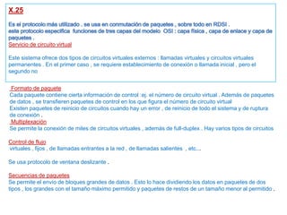 X.25
Servicio de circuito virtual
Este sistema ofrece dos tipos de circuitos virtuales externos : llamadas virtuales y circuitos virtuales
permanentes . En el primer caso , se requiere establecimiento de conexión o llamada inicial , pero el
segundo no
Formato de paquete
Cada paquete contiene cierta información de control :ej. el número de circuito virtual . Además de paquetes
de datos , se transfieren paquetes de control en los que figura el número de circuito virtual
Existen paquetes de reinicio de circuitos cuando hay un error , de reinicio de todo el sistema y de ruptura
de conexión .
Multiplexación
Se permite la conexión de miles de circuitos virtuales , además de full-duplex . Hay varios tipos de circuitos
virtuales , fijos , de llamadas entrantes a la red , de llamadas salientes , etc...
Control de flujo
Se usa protocolo de ventana deslizante .
Secuencias de paquetes
Se permite el envío de bloques grandes de datos . Esto lo hace dividiendo los datos en paquetes de dos
tipos , los grandes con el tamaño máximo permitido y paquetes de restos de un tamaño menor al permitido .
 