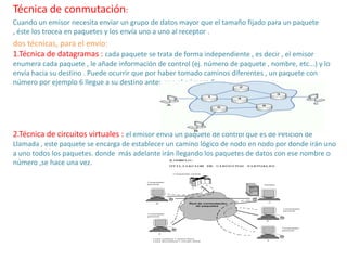 Técnica de conmutación:
Cuando un emisor necesita enviar un grupo de datos mayor que el tamaño fijado para un paquete
, éste los trocea en paquetes y los envía uno a uno al receptor .
dos técnicas, para el envío:
1.Técnica de datagramas : cada paquete se trata de forma independiente , es decir , el emisor
enumera cada paquete , le añade información de control (ej. número de paquete , nombre, etc...) y lo
envía hacia su destino . Puede ocurrir que por haber tomado caminos diferentes , un paquete con
número por ejemplo 6 llegue a su destino antes que el número 5 ..
2.Técnica de circuitos virtuales : el emisor envía un paquete de control que es de Petición de
Llamada , este paquete se encarga de establecer un camino lógico de nodo en nodo por donde irán uno
a uno todos los paquetes. donde más adelante irán llegando los paquetes de datos con ese nombre o
número ,se hace una vez.
 