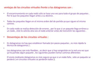 ventajas de los circuitos virtuales frente a los datagramas son :
• El encaminamiento en cada nodo sólo se hace una vez para todo el grupo de paquetes .
Por lo que los paquetes llegan antes a su destino .
• Todos los paquetes llegan en el mismo orden del de partida ya que siguen el mismo
camino .
•
En cada nodo se realiza detección de errores , por lo que si un paquete llega erróneo a
un nodo , éste lo solicita otra vez al nodo anterior antes de transmitir los siguientes .
• Desventajas de los circuitos virtuales :
• En datagramas no hay que establecer llamada (en pocos paquetes , es más rápida la
técnica de datagramas ) .
•
Los datagramas son más flexibles , es decir que si hay congestión en la red una vez que
ya ha partido algún paquete , los siguientes pueden tomar caminos diferentes
El envío mediante datagramas es más seguro ya que si un nodo falla , sólo un paquete se
perderá ( en circuitos virtuales se perderán todos ) .
 