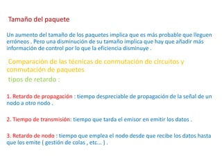 Tamaño del paquete
Un aumento del tamaño de los paquetes implica que es más probable que lleguen
erróneos . Pero una disminución de su tamaño implica que hay que añadir más
información de control por lo que la eficiencia disminuye .
Comparación de las técnicas de conmutación de circuitos y
conmutación de paquetes
tipos de retardo :
1. Retardo de propagación : tiempo despreciable de propagación de la señal de un
nodo a otro nodo .
2. Tiempo de transmisión: tiempo que tarda el emisor en emitir los datos .
3. Retardo de nodo : tiempo que emplea el nodo desde que recibe los datos hasta
que los emite ( gestión de colas , etc... ) .
 