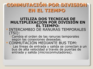 CONMUTACIÓN POR DIVISION EN EL TIEMPO UTILIZA DOS TECNICAS DE MULTIPLEXACION POR DIVISIÓN EN EL TIEMPO: INTERCAMBIO DE RANURAS TEMPORALES (TSI): Cambia el orden de las ranuras temporales según las conexiones deseadas. CONMUTACIÓN MEDIANTE BUS TDM: Las líneas de entrada y salida se conectan a un bus de alta velocidad a través de puertas de entrada y salida (microconmutadores). 