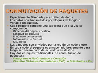 CONMUTACIÓN DE PAQUETES Especialmente Diseñada para tráfico de datos. Los datos son transmitidos por bloques de longitud variable (paquetes). Cada paquete contiene una cabecera que a la vez se compone de: Dirección del origen y destino Longitud del paquete El número de secuencia Información de Control CRC (bits)  Los paquetes son enviados por la red de un nodo a otro En cada nodo el paquete es almacenado brevemente para luego ser encaminado de acuerdo a su destino. Hay dos enfoques tradicionales  de conmutación de paquetes: Datagrama o No Orientado a Conexión Circuitos Virtuales Conmutados (SVC)  u Orientados a Conexión 