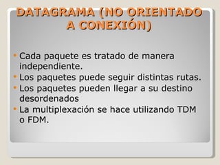 DATAGRAMA (NO ORIENTADO A CONEXIÓN) Cada paquete es tratado de manera independiente. Los paquetes puede seguir distintas rutas. Los paquetes pueden llegar a su destino desordenados La multiplexación se hace utilizando TDM o FDM. 