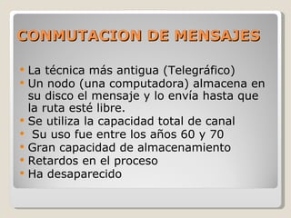 CONMUTACION DE MENSAJES La técnica más antigua (Telegráfico) Un nodo (una computadora) almacena en su disco el mensaje y lo envía hasta que la ruta esté libre. Se utiliza la capacidad total de canal Su uso fue entre los años 60 y 70 Gran capacidad de almacenamiento Retardos en el proceso Ha desaparecido 