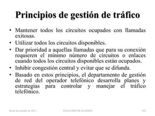 Principios de gestión de tráfico
• Mantener todos los circuitos ocupados con llamadas
exitosas.
• Utilizar todos los circuitos disponibles.
• Dar prioridad a aquellas llamadas que para su conexión
requieren el mínimo número de circuitos o enlaces
cuando todos los circuitos disponibles están ocupados.
• Inhibir congestión central y evitar que se difunda.
• Basado en estos principios, el departamento de gestión
de red del operador telefónico desarrolla planes y
estrategias para controlar y manejar el tráfico
telefónico.

06 de Noviembre de 2013

TELECOMUNICACIONES

102

 
