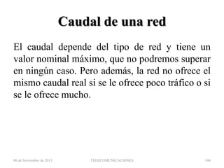 Caudal de una red
El caudal depende del tipo de red y tiene un
valor nominal máximo, que no podremos superar
en ningún caso. Pero además, la red no ofrece el
mismo caudal real si se le ofrece poco tráfico o si
se le ofrece mucho.

06 de Noviembre de 2013

TELECOMUNICACIONES

104

 