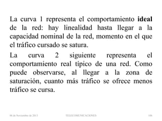 La curva 1 representa el comportamiento ideal
de la red: hay linealidad hasta llegar a la
capacidad nominal de la red, momento en el que
el tráfico cursado se satura.
La
curva
2
siguiente
representa
el
comportamiento real típico de una red. Como
puede observarse, al llegar a la zona de
saturación, cuanto más tráfico se ofrece menos
tráfico se cursa.

06 de Noviembre de 2013

TELECOMUNICACIONES

106

 