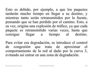 Esto es debido, por ejemplo, a que los paquetes
tardarán mucho tiempo en llegar a su destino, y
mientras tanto serán retransmitidos por la fuente,
pensando que se han perdido por el camino. Esto, a
su vez, origina una explosión de tráfico, ya que cada
paquete es retransmitido varias veces, hasta que
consigue
llegar
a
tiempo
al
destino.
Para evitar esa degradación, se introduce el control
de congestión que trata de aproximar el
comportamiento de la red al dado por la curva 3,
evitando así entrar en una zona de degradación.
06 de Noviembre de 2013

TELECOMUNICACIONES

107

 