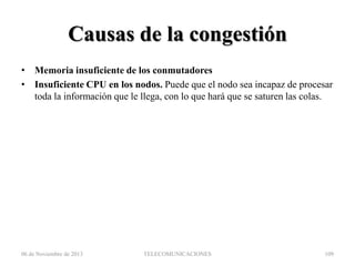 Causas de la congestión
• Memoria insuficiente de los conmutadores
• Insuficiente CPU en los nodos. Puede que el nodo sea incapaz de procesar
toda la información que le llega, con lo que hará que se saturen las colas.

06 de Noviembre de 2013

TELECOMUNICACIONES

109

 