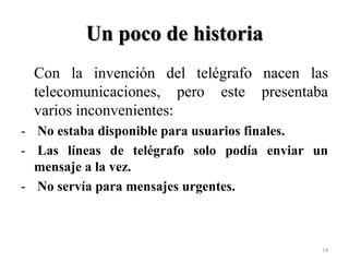 Un poco de historia
Con la invención del telégrafo nacen las
telecomunicaciones, pero este presentaba
varios inconvenientes:
- No estaba disponible para usuarios finales.
- Las líneas de telégrafo solo podía enviar un
mensaje a la vez.
- No servía para mensajes urgentes.

14

 