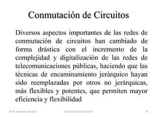 Conmutación de Circuitos
Diversos aspectos importantes de las redes de
conmutación de circuitos han cambiado de
forma drástica con el incremento de la
complejidad y digitalización de las redes de
telecomunicaciones públicas, haciendo que las
técnicas de encaminamiento jerárquico hayan
sido reemplazadas por otros no jerárquicas,
más flexibles y potentes, que permiten mayor
eficiencia y flexibilidad
06 de Noviembre de 2013

TELECOMUNICACIONES

24

 