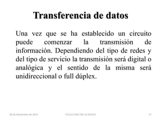 Transferencia de datos
Una vez que se ha establecido un circuito
puede
comenzar
la
transmisión
de
información. Dependiendo del tipo de redes y
del tipo de servicio la transmisión será digital o
analógica y el sentido de la misma será
unidireccional o full dúplex.

06 de Noviembre de 2013

TELECOMUNICACIONES

27

 